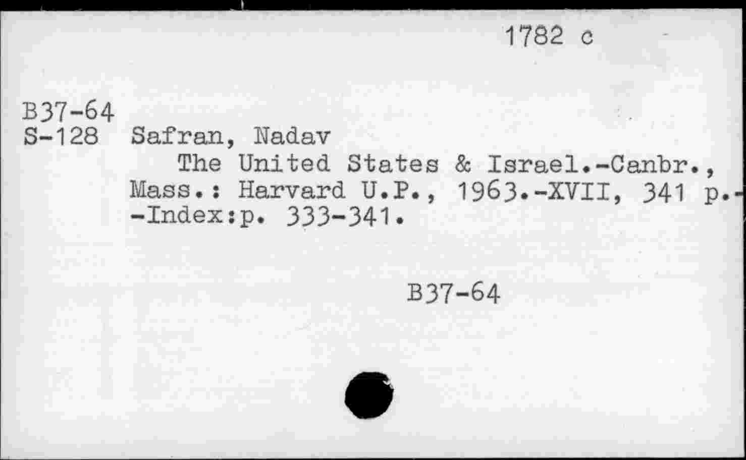 ﻿1782 c
B37-64
S-128 Safran, Nadav
The United States & Israel.-Cahbr., Mass.: Harvard U.P., 1963.-XVII, 341 p, -Index;p. 333-341.
B37-64